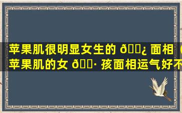 苹果肌很明显女生的 🌿 面相（苹果肌的女 🕷 孩面相运气好不好）